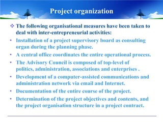 Project organization
 The following organisational measures have been taken to
deal with inter-entrepreneurial activities:
• Installation of a project supervisory board as consulting
organ during the planning phase.
• A central office coordinates the entire operational process.
• The Advisory Council is composed of top-level of
politics, administration, associations and enterprises .
• Development of a computer-assisted communications and
administration network via email and Internet.
• Documentation of the entire course of the project.
• Determination of the project objectives and contents, and
the project organisation structure in a project contract.
 