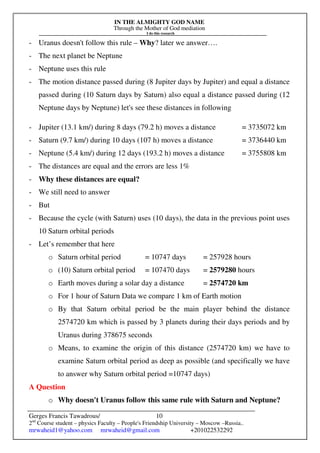 IN THE ALMIGHTY GOD NAME
Through the Mother of God mediation
I do this research
Gerges Francis Tawadrous/
2nd
Course student – physics Faculty – People's Friendship University – Moscow –Russia..
mrwaheid1@yahoo.com mrwaheid@gmail.com +201022532292
10
- Uranus doesn't follow this rule – Why? later we answer….
- The next planet be Neptune
- Neptune uses this rule
- The motion distance passed during (8 Jupiter days by Jupiter) and equal a distance
passed during (10 Saturn days by Saturn) also equal a distance passed during (12
Neptune days by Neptune) let's see these distances in following
- Jupiter (13.1 km/) during 8 days (79.2 h) moves a distance = 3735072 km
- Saturn (9.7 km/) during 10 days (107 h) moves a distance = 3736440 km
- Neptune (5.4 km/) during 12 days (193.2 h) moves a distance = 3755808 km
- The distances are equal and the errors are less 1%
- Why these distances are equal?
- We still need to answer
- But
- Because the cycle (with Saturn) uses (10 days), the data in the previous point uses
10 Saturn orbital periods
- Let’s remember that here
o Saturn orbital period = 10747 days = 257928 hours
o (10) Saturn orbital period = 107470 days = 2579280 hours
o Earth moves during a solar day a distance = 2574720 km
o For 1 hour of Saturn Data we compare 1 km of Earth motion
o By that Saturn orbital period be the main player behind the distance
2574720 km which is passed by 3 planets during their days periods and by
Uranus during 378675 seconds
o Means, to examine the origin of this distance (2574720 km) we have to
examine Saturn orbital period as deep as possible (and specifically we have
to answer why Saturn orbital period =10747 days)
A Question
o Why doesn't Uranus follow this same rule with Saturn and Neptune?
 