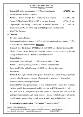 IN THE ALMIGHTY GOD NAME
Through the Mother of God mediation
I do this research
Gerges Francis Tawadrous/
2nd
Course student – physics Faculty – People's Friendship University – Moscow –Russia..
mrwaheid1@yahoo.com mrwaheid@gmail.com +201022532292
11
- Uranus (6.8 km/s) moves during (153.3 hours) a distance = 3752784 km
- Let's remember the other distances
- Jupiter (13.1 km/) during 8 days (79.2 h) moves a distance = 3735072 km
- Saturn (9.7 km/) during 10 days (107 h) moves a distance = 3736440 km
- Neptune (5.4 km/) during 12 days (193.2 h) moves a distance = 3755808 km
- Uranus uses (153.3 h = Pluto Day period) to pass an equal distance
- Why?? for 2 reasons
(1st
Reason)
- To create a cycle, because
- Uranus motion distance during (153.3 h) – Jupiter motion distance during (79.2 h)
= 3752784 km – 3735072 km = 17712 km
- During 8 days this distance 17712 km will be 141696 km = Jupiter diameter (1%)
- Means, Uranus moves during 8 Pluto days a distance = Jupiter motion distance
during 64 Jupiter days + 1 Jupiter diameter (error 1%)
- In calculations
- Uranus (6.8 km/s) during (8 x153.3 h) moves = 30022272 km
- Jupiter (13.1 km/s) during (64 x 9.9 h) moves = 29880576 km
- Error less 1% (the real difference = 141696 km = Jupiter diameter)
- That means
- Jupiter 8 days cycle which is transported to Saturn as Saturn 10 days cycle and
transported to Neptune as Neptune 12 days cycle is used also by Uranus but
- Uranus creates a greater cycle where
- Uranus (8 Pluto days periods) cycle is used by Jupiter as 64 Jupiter days cycle and
by Saturn as 80 Saturn days cycle and by Neptune as 100 Neptune days cycle
- So, The cycle is transported from one planet to another and this cycle be
configured according to each planet motion – it's one cycle but used by all planets
in different forms according to each planet velocity, day period and other data
- Can that be considered as " A Motion Transportation"?
 
