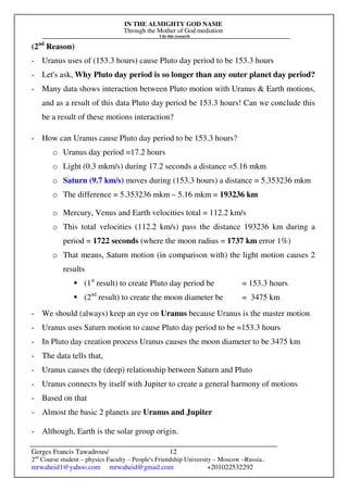 IN THE ALMIGHTY GOD NAME
Through the Mother of God mediation
I do this research
Gerges Francis Tawadrous/
2nd
Course student – physics Faculty – People's Friendship University – Moscow –Russia..
mrwaheid1@yahoo.com mrwaheid@gmail.com +201022532292
12
(2nd
Reason)
- Uranus uses of (153.3 hours) cause Pluto day period to be 153.3 hours
- Let's ask, Why Pluto day period is so longer than any outer planet day period?
- Many data shows interaction between Pluto motion with Uranus & Earth motions,
and as a result of this data Pluto day period be 153.3 hours! Can we conclude this
be a result of these motions interaction?
- How can Uranus cause Pluto day period to be 153.3 hours?
o Uranus day period =17.2 hours
o Light (0.3 mkm/s) during 17.2 seconds a distance =5.16 mkm
o Saturn (9.7 km/s) moves during (153.3 hours) a distance = 5.353236 mkm
o The difference = 5.353236 mkm – 5.16 mkm = 193236 km
o Mercury, Venus and Earth velocities total = 112.2 km/s
o This total velocities (112.2 km/s) pass the distance 193236 km during a
period = 1722 seconds (where the moon radius = 1737 km error 1%)
o That means, Saturn motion (in comparison with) the light motion causes 2
results
 (1st
result) to create Pluto day period be = 153.3 hours
 (2nd
result) to create the moon diameter be = 3475 km
- We should (always) keep an eye on Uranus because Uranus is the master motion
- Uranus uses Saturn motion to cause Pluto day period to be =153.3 hours
- In Pluto day creation process Uranus causes the moon diameter to be 3475 km
- The data tells that,
- Uranus causes the (deep) relationship between Saturn and Pluto
- Uranus connects by itself with Jupiter to create a general harmony of motions
- Based on that
- Almost the basic 2 planets are Uranus and Jupiter
- Although, Earth is the solar group origin.
 