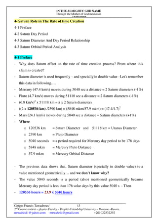 IN THE ALMIGHTY GOD NAME
Through the Mother of God mediation
I do this research
Gerges Francis Tawadrous/
2nd
Course student – physics Faculty – People's Friendship University – Moscow –Russia..
mrwaheid1@yahoo.com mrwaheid@gmail.com +201022532292
13
4- Saturn Role in The Rate of time Creation
4-1 Preface
4-2 Saturn Day Period
4-3 Saturn Diameter And Day Period Relationship
4-3 Saturn Orbital Period Analysis
4-1 Preface
- Why does Saturn effect on the rate of time creation process? From where this
claim is created?
- Saturn diameter is used frequently – and specially in double value –Let's remember
this data in following….
- Mercury (47.4 km/s) moves during 5040 sec a distance = 2 Saturn diameters (-1%)
- Pluto (4.7 km/s) moves during 51118 sec a distance = 2 Saturn diameters (-1%)
- (6.8 km/s)2
x 51118 km = π x 2 Saturn diameters
- ((2 x 120536 km) /2390 km) = (5848 mkm/57.9 mkm) = (47.4/4.7)2
- Mars (24.1 km/s) moves during 5040 sec a distance = Saturn diameters (+1%)
- Where
o 120536 km = Saturn Diameter and 51118 km = Uranus Diameter
o 2390 km = Pluto Diameter
o 5040 seconds = a period required for Mercury day period to be 176 days
o 5848 mkm = Mercury Pluto Distance
o 57.9 mkm = Mercury Orbital Distance
- The previous data shows that, Saturn diameter (specially in double value) is a
value mentioned geometrically… and we don't know why?
- The value 5040 seconds is a period (also) mentioned geometrically because
Mercury day period is less than 176 solar days by this value 5040 s - Then
- 120536 hours = 23.9 x 5040 hours
 