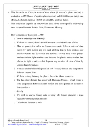 IN THE ALMIGHTY GOD NAME
Through the Mother of God mediation
I do this research
Gerges Francis Tawadrous/
2nd
Course student – physics Faculty – People's Friendship University – Moscow –Russia..
mrwaheid1@yahoo.com mrwaheid@gmail.com +201022532292
14
- This data tells us, if there's a rate of time where (1 hour of a planet motion) is
equivalent to (23.9 hours of another planet motion) and if 5040 is used in this rate
of time, So Saturn diameter 120536 km should be used for it also.
- This conclusion depends on the previous data, where some specific relationship
must be found between Saturn, Pluto, Uranus and Mercury.
- How to mange our discussion …? Or
o How to create (a rate of time)?
o We have no a theory based on which we can conclude this rate of time
o Also no geometrical rules are known can create different rates of time
except by light motion and we can't attribute that to light motion now
because Planets data is used in the motions – so we have to use planets
motions and not light motion – and because the planets move so slow low
relative to light velocity – that disprove any creation of rates of time by
Lorentz Transformations
o We need another method depends on low -velocity motion and can perform
different rates of time
o We have nothing but only the planets data – it's all our treasure –
o The data shows Saturn data using with Pluto and Uranus – which refers to
some cooperation between Saturn motion and these planets in the rate of
time creation –
o Shortly
o We need to analyze Saturn data to know why Saturn diameter is used
frequently in these planets motions
o Let's do that in the next point
 