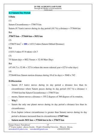 IN THE ALMIGHTY GOD NAME
Through the Mother of God mediation
I do this research
Gerges Francis Tawadrous/
2nd
Course student – physics Faculty – People's Friendship University – Moscow –Russia..
mrwaheid1@yahoo.com mrwaheid@gmail.com +201022532292
15
4-2 Saturn Day Period
I-Data
(1)
Saturn Circumference = 378675 km
Saturn (9.7 km/s) moves during its day period (10.7 h) a distance = 373644 km
But
378675 km – 373644 km = 5031 km
(2)
(378675 km)2
= 100 x 1433.5 mkm (Saturn Orbital Distance)
But
(1433.5 mkm /57.9 mkm) =24.7
(3)
75 Saturn days = 802.5 hours = 32.48 Mars Days
But
(47.4/4.7) x 32.48 = 327.6 (where the moon sidereal year =327.6 solar days)
(4)
3736440 km (Saturn motion distance during 10 of its days) = 5040 x 742
II-Discussion
- Saturn (9.7 km/s) moves during its day period a distance less than its
circumference where Saturn passes during its day period (10.7 h) a distance =
373644 km but Saturn Circumference = 378675 km
- means, Saturn moves a distance = 355.2 degrees of 360 degrees of its rotation,
- Why?
- Saturn the only one planet moves during its day period a distance less than its
circumference.
- Even Jupiter (whose circumference is greater than Saturn) moves during its day
period a distance increased than its circumference (17687 km)
- Saturn needs 5031 km + 373644 km to be = 378675 km
 