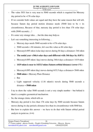 IN THE ALMIGHTY GOD NAME
Through the Mother of God mediation
I do this research
Gerges Francis Tawadrous/
2nd
Course student – physics Faculty – People's Friendship University – Moscow –Russia..
mrwaheid1@yahoo.com mrwaheid@gmail.com +201022532292
16
- The value 5031 km is very near to 5040 seconds which is required for Mercury
day period to be =176 solar days
- If we consider both values are equal and they have the same reason that will tell,
because Saturn day period motion distance needs (5040 km) to be = its
circumference, Because of that, mercury day period is less than 176 solar days
with (5040 seconds)…!
- It's some very strange idea ….but the data may help us
- Let's see something interesting in following…
o Mercury days needs 5040 seconds to be =176 solar days
o 5040 seconds = 84 minutes, let's use this value as 84 solar days
o Mercury(4.095 mkm /solar day) moves during 84 days a distance= 344 mkm
o The nodal year =346.6 solar days and different with 344 days by (0.8%)
o Mercury(4.095 mkm / day) moves during 346.6 days a distance= 1419 mkm
o 1419 mkm is near to 1433.5 mkm (Saturn orbital distance) (error 1%)
o Mercury(4.095 mkm /day) moves during1433.5 days a distance= 5848 mkm
o 5848 mkm = Mercury Pluto Distance
o But
o Light supposed velocity (1.16 mkm/s) travels during 5040 seconds a
distance = 5848 mkm
- I try to show the value 5040 seconds is not a very simple number – but behind it
there's a complex geometrical mechanism.
- So, the strange claim, which tells us
- Mercury day period is less than 176 solar days by 5040 seconds because Saturn
moves during its day period a distance less than its circumference with 5040 km.
- But how to explain this answer – we have to do that with Saturn orbital period
analysis in point no. (4-4)
 