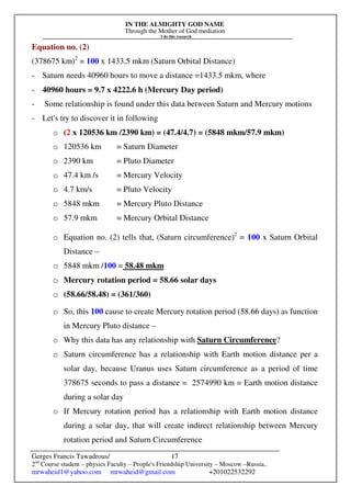 IN THE ALMIGHTY GOD NAME
Through the Mother of God mediation
I do this research
Gerges Francis Tawadrous/
2nd
Course student – physics Faculty – People's Friendship University – Moscow –Russia..
mrwaheid1@yahoo.com mrwaheid@gmail.com +201022532292
17
Equation no. (2)
(378675 km)2
= 100 x 1433.5 mkm (Saturn Orbital Distance)
- Saturn needs 40960 hours to move a distance =1433.5 mkm, where
- 40960 hours = 9.7 x 4222.6 h (Mercury Day period)
- Some relationship is found under this data between Saturn and Mercury motions
- Let's try to discover it in following
o (2 x 120536 km /2390 km) = (47.4/4.7) = (5848 mkm/57.9 mkm)
o 120536 km = Saturn Diameter
o 2390 km = Pluto Diameter
o 47.4 km /s = Mercury Velocity
o 4.7 km/s = Pluto Velocity
o 5848 mkm = Mercury Pluto Distance
o 57.9 mkm = Mercury Orbital Distance
o Equation no. (2) tells that, (Saturn circumference)2
= 100 x Saturn Orbital
Distance –
o 5848 mkm /100 = 58.48 mkm
o Mercury rotation period = 58.66 solar days
o (58.66/58.48) = (361/360)
o So, this 100 cause to create Mercury rotation period (58.66 days) as function
in Mercury Pluto distance –
o Why this data has any relationship with Saturn Circumference?
o Saturn circumference has a relationship with Earth motion distance per a
solar day, because Uranus uses Saturn circumference as a period of time
378675 seconds to pass a distance = 2574990 km = Earth motion distance
during a solar day
o If Mercury rotation period has a relationship with Earth motion distance
during a solar day, that will create indirect relationship between Mercury
rotation period and Saturn Circumference
 