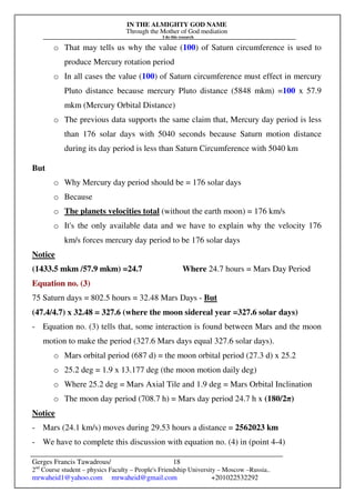 IN THE ALMIGHTY GOD NAME
Through the Mother of God mediation
I do this research
Gerges Francis Tawadrous/
2nd
Course student – physics Faculty – People's Friendship University – Moscow –Russia..
mrwaheid1@yahoo.com mrwaheid@gmail.com +201022532292
18
o That may tells us why the value (100) of Saturn circumference is used to
produce Mercury rotation period
o In all cases the value (100) of Saturn circumference must effect in mercury
Pluto distance because mercury Pluto distance (5848 mkm) =100 x 57.9
mkm (Mercury Orbital Distance)
o The previous data supports the same claim that, Mercury day period is less
than 176 solar days with 5040 seconds because Saturn motion distance
during its day period is less than Saturn Circumference with 5040 km
But
o Why Mercury day period should be = 176 solar days
o Because
o The planets velocities total (without the earth moon) = 176 km/s
o It's the only available data and we have to explain why the velocity 176
km/s forces mercury day period to be 176 solar days
Notice
(1433.5 mkm /57.9 mkm) =24.7 Where 24.7 hours = Mars Day Period
Equation no. (3)
75 Saturn days = 802.5 hours = 32.48 Mars Days - But
(47.4/4.7) x 32.48 = 327.6 (where the moon sidereal year =327.6 solar days)
- Equation no. (3) tells that, some interaction is found between Mars and the moon
motion to make the period (327.6 Mars days equal 327.6 solar days).
o Mars orbital period (687 d) = the moon orbital period (27.3 d) x 25.2
o 25.2 deg = 1.9 x 13.177 deg (the moon motion daily deg)
o Where 25.2 deg = Mars Axial Tile and 1.9 deg = Mars Orbital Inclination
o The moon day period (708.7 h) = Mars day period 24.7 h x (180/2π)
Notice
- Mars (24.1 km/s) moves during 29.53 hours a distance = 2562023 km
- We have to complete this discussion with equation no. (4) in (point 4-4)
 