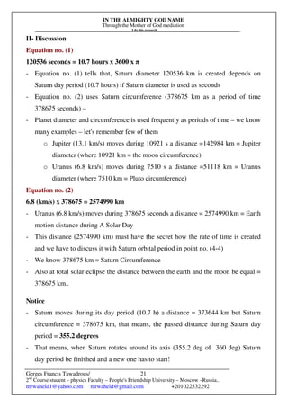 IN THE ALMIGHTY GOD NAME
Through the Mother of God mediation
I do this research
Gerges Francis Tawadrous/
2nd
Course student – physics Faculty – People's Friendship University – Moscow –Russia..
mrwaheid1@yahoo.com mrwaheid@gmail.com +201022532292
21
II- Discussion
Equation no. (1)
120536 seconds = 10.7 hours x 3600 x π
- Equation no. (1) tells that, Saturn diameter 120536 km is created depends on
Saturn day period (10.7 hours) if Saturn diameter is used as seconds
- Equation no. (2) uses Saturn circumference (378675 km as a period of time
378675 seconds) –
- Planet diameter and circumference is used frequently as periods of time – we know
many examples – let's remember few of them
o Jupiter (13.1 km/s) moves during 10921 s a distance =142984 km = Jupiter
diameter (where 10921 km = the moon circumference)
o Uranus (6.8 km/s) moves during 7510 s a distance =51118 km = Uranus
diameter (where 7510 km = Pluto circumference)
Equation no. (2)
6.8 (km/s) x 378675 = 2574990 km
- Uranus (6.8 km/s) moves during 378675 seconds a distance = 2574990 km = Earth
motion distance during A Solar Day
- This distance (2574990 km) must have the secret how the rate of time is created
and we have to discuss it with Saturn orbital period in point no. (4-4)
- We know 378675 km = Saturn Circumference
- Also at total solar eclipse the distance between the earth and the moon be equal =
378675 km..
Notice
- Saturn moves during its day period (10.7 h) a distance = 373644 km but Saturn
circumference = 378675 km, that means, the passed distance during Saturn day
period = 355.2 degrees
- That means, when Saturn rotates around its axis (355.2 deg of 360 deg) Saturn
day period be finished and a new one has to start!
 
