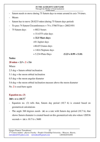 IN THE ALMIGHTY GOD NAME
Through the Mother of God mediation
I do this research
Gerges Francis Tawadrous/
2nd
Course student – physics Faculty – People's Friendship University – Moscow –Russia..
mrwaheid1@yahoo.com mrwaheid@gmail.com +201022532292
22
- Saturn needs to move during 75 Saturn days to rotate around its axis 74 times.
- Means
- Saturn has to move 28.0233 mkm (during 75 Saturn days period)
- To pass 74 Saturn Circumferences = 74 x 378675 km = 28021951
- 75 Saturn days = 802.5 hours
= 33.4375 solar days
= 32.5 Mars days
=81 Jupiter days
=46.65 Uranus days
= 148.6 Neptune days
= 5.234 Pluto Days (5.23 x 0.99 = 5.18)
Notice
28 mkm = 2.5 x 2 x 5.6
Where
2.5 deg = Saturn orbital inclination
5.1 deg = the moon orbital inclination
0.5 deg = the moon angular diameter
5.6 deg = the moon orbital inclination measure above the moon diameter
No. 2 is used here again
Equation no. (3)
360 = π x (10.7)2
- Equation no. (3) tells that, Saturn day period (10.7 h) is created based on
geometrical calculations
- The angle 360 degrees needs (π) as a rate with Saturn day period (10.7 h), that
shows Saturn diameter is created based on this geometrical rule also where 120536
seconds = (π) x 10.7 h x 3600
 