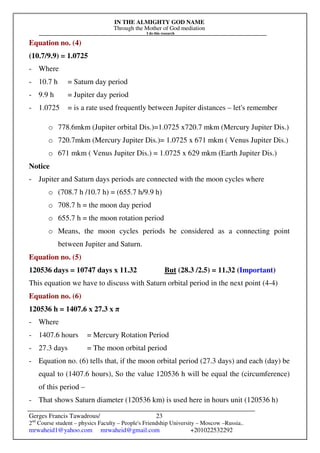 IN THE ALMIGHTY GOD NAME
Through the Mother of God mediation
I do this research
Gerges Francis Tawadrous/
2nd
Course student – physics Faculty – People's Friendship University – Moscow –Russia..
mrwaheid1@yahoo.com mrwaheid@gmail.com +201022532292
23
Equation no. (4)
(10.7/9.9) = 1.0725
- Where
- 10.7 h = Saturn day period
- 9.9 h = Jupiter day period
- 1.0725 = is a rate used frequently between Jupiter distances – let's remember
o 778.6mkm (Jupiter orbital Dis.)=1.0725 x720.7 mkm (Mercury Jupiter Dis.)
o 720.7mkm (Mercury Jupiter Dis.)= 1.0725 x 671 mkm ( Venus Jupiter Dis.)
o 671 mkm ( Venus Jupiter Dis.) = 1.0725 x 629 mkm (Earth Jupiter Dis.)
Notice
- Jupiter and Saturn days periods are connected with the moon cycles where
o (708.7 h /10.7 h) = (655.7 h/9.9 h)
o 708.7 h = the moon day period
o 655.7 h = the moon rotation period
o Means, the moon cycles periods be considered as a connecting point
between Jupiter and Saturn.
Equation no. (5)
120536 days = 10747 days x 11.32 But (28.3 /2.5) = 11.32 (Important)
This equation we have to discuss with Saturn orbital period in the next point (4-4)
Equation no. (6)
120536 h = 1407.6 x 27.3 x π
- Where
- 1407.6 hours = Mercury Rotation Period
- 27.3 days = The moon orbital period
- Equation no. (6) tells that, if the moon orbital period (27.3 days) and each (day) be
equal to (1407.6 hours), So the value 120536 h will be equal the (circumference)
of this period –
- That shows Saturn diameter (120536 km) is used here in hours unit (120536 h)
 