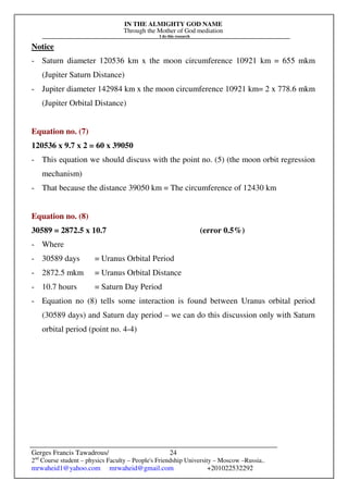 IN THE ALMIGHTY GOD NAME
Through the Mother of God mediation
I do this research
Gerges Francis Tawadrous/
2nd
Course student – physics Faculty – People's Friendship University – Moscow –Russia..
mrwaheid1@yahoo.com mrwaheid@gmail.com +201022532292
24
Notice
- Saturn diameter 120536 km x the moon circumference 10921 km = 655 mkm
(Jupiter Saturn Distance)
- Jupiter diameter 142984 km x the moon circumference 10921 km= 2 x 778.6 mkm
(Jupiter Orbital Distance)
Equation no. (7)
120536 x 9.7 x 2 = 60 x 39050
- This equation we should discuss with the point no. (5) (the moon orbit regression
mechanism)
- That because the distance 39050 km = The circumference of 12430 km
Equation no. (8)
30589 = 2872.5 x 10.7 (error 0.5%)
- Where
- 30589 days = Uranus Orbital Period
- 2872.5 mkm = Uranus Orbital Distance
- 10.7 hours = Saturn Day Period
- Equation no (8) tells some interaction is found between Uranus orbital period
(30589 days) and Saturn day period – we can do this discussion only with Saturn
orbital period (point no. 4-4)
 