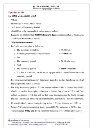 IN THE ALMIGHTY GOD NAME
Through the Mother of God mediation
I do this research
Gerges Francis Tawadrous/
2nd
Course student – physics Faculty – People's Friendship University – Moscow –Russia..
mrwaheid1@yahoo.com mrwaheid@gmail.com +201022532292
25
Equation no. (9)
2 x 90560 x 24 =406000 x 10.7
- Where
- 90560 days = Pluto Orbital Period
- 10.7 hours = Uranus day Period
- 406000 km = the moon orbital radius (apogee radius)
- Equation no. (9) tells that, 406000 of Saturn days contains number of hours equal
2 of Uranus Pluto orbital periods
- Why is this important?
- Let's add one more data in following
o The moon apogee radius =406000 km
o And the apogee orbital circumference =2550973 km
o But
o The moon day period = 29.53 solar days
o And
o The moon day period = 2550973 seconds
o If 1 km = 1 second, so the moon apogee orbital circumference be = the
moon day period
- For some geometrical necessity Saturn day period is used as 1km based on which
the apogee orbit radius is created
- But why Saturn day period? It's not understandable – but – Uranus Day Period
should be used in Saturn place – because – Uranus day period =17.2 h and Pluto
orbital inclination =17.2 deg and by that some interaction can be found between
the data– Saturn day period be unsuitable for this calculation – how to understand?
- Uranus (6.8 km/s) moves during its day period (17.2 h) a distance = 412056 km
- Saturn (9.7 km/s) moves during its day period (10.7 h) a distance = 373644 km
- The difference 47412 km, do we remember the distance 47720 km (error 0.6%)?
 