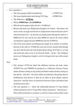 IN THE ALMIGHTY GOD NAME
Through the Mother of God mediation
I do this research
Gerges Francis Tawadrous/
2nd
Course student – physics Faculty – People's Friendship University – Moscow –Russia..
mrwaheid1@yahoo.com mrwaheid@gmail.com +201022532292
26
- Let's remember it
o The moon apogee orbital circumference = 2550973 km
o The moon displacements total during 29.53 days =2598693 km
o The difference = 47720 km
o Where 2598693 km = 2π x413600 km
o Why the moon apogee radius doesn't = 413600 km?
o Because the moon uses Pythagorean triangle in its motion – that means- the
moon creates an angle (θ) between its displacement motion direction and its
orbit horizontal level – by that the real displacement through the orbit be =
88000 km Cos (θ), and be less than 88000 km and by the moon orbital
circumference apogee became 406000 km and not 413600 km.
o Also if the moon doesn't use Pythagorean triangle in its motion, it would be
prisoner at the orbit (r= 413600 km) and can't revolve around earth through
any near orbit because the total displacements during 29.53 days is so long
and forced the moon to be so far from the Earth – by the – the intelligent
moon uses Pythagorean triangle to revolve through more near orbit around
Earth
Now
o This distance 47720 km which the difference between the both values
(2550973 km and 2598693) be produced as a difference between Uranus
motion distance during its day period and Saturn motion distance during its
day period – tells that – the moon orbital circumference decreasing than its
disablements total process is done by an effect of great planets motions
interaction. And that shows an interaction between Uranus and Saturn done
inside the moon orbit –
o The next question is – what's the relationship between 2.5 deg (Saturn
orbital inclination) and 17.2 deg (Pluto orbital inclination) – that because –
Pluto orbital inclination is created as a result for Uranus motion effect on the
 