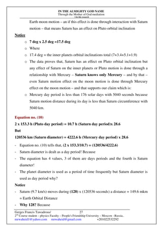 IN THE ALMIGHTY GOD NAME
Through the Mother of God mediation
I do this research
Gerges Francis Tawadrous/
2nd
Course student – physics Faculty – People's Friendship University – Moscow –Russia..
mrwaheid1@yahoo.com mrwaheid@gmail.com +201022532292
27
Earth moon motion – an if this effect is done through interaction with Saturn
motion – that means Saturn has an effect on Pluto orbital inclination
Notice
o 7 deg x 2.5 deg =17.5 deg
o Where
o 17.4 deg = the inner planets orbital inclinations total (7+3.4+5.1+1.9)
o The data proves that, Saturn has an effect on Pluto orbital inclination but
any effect of Saturn on the inner planets or Pluto motion is done through a
relationship with Mercury – Saturn knows only Mercury – and by that –
even Saturn motion effect on the moon motion is done through Mercury
effect on the moon motion – and that supports our claim which is:
o Mercury day period is less than 176 solar days with 5040 seconds because
Saturn motion distance during its day is less than Saturn circumference with
5040 km.
Equation no. (10)
2 x 153.3 h (Pluto day period) = 10.7 h (Saturn day period)x 28.6
But
120536 km (Saturn diameter) = 4222.6 h (Mercury day period) x 28.6
- Equation no. (10) tells that, (2 x 153.3/10.7) = (120536/4222.6)
- Saturn diameter is dealt as a day period! Because
- The equation has 4 values, 3 of them are days periods and the fourth is Saturn
diameter!
- The planet diameter is used as a period of time frequently but Saturn diameter is
used as day period why?
Notice
- Saturn (9.7 km/s) moves during (128) x (120536 seconds) a distance = 149.6 mkm
= Earth Orbital Distance
- Why 128? Because
 