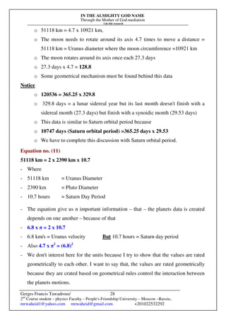 IN THE ALMIGHTY GOD NAME
Through the Mother of God mediation
I do this research
Gerges Francis Tawadrous/
2nd
Course student – physics Faculty – People's Friendship University – Moscow –Russia..
mrwaheid1@yahoo.com mrwaheid@gmail.com +201022532292
28
o 51118 km = 4.7 x 10921 km,
o The moon needs to rotate around its axis 4.7 times to move a distance =
51118 km = Uranus diameter where the moon circumference =10921 km
o The moon rotates around its axis once each 27.3 days
o 27.3 days x 4.7 = 128.8
o Some geometrical mechanism must be found behind this data
Notice
o 120536 = 365.25 x 329.8
o 329.8 days = a lunar sidereal year but its last month doesn't finish with a
sidereal month (27.3 days) but finish with a synoidic month (29.53 days)
o This data is similar to Saturn orbital period because
o 10747 days (Saturn orbital period) =365.25 days x 29.53
o We have to complete this discussion with Saturn orbital period.
Equation no. (11)
51118 km = 2 x 2390 km x 10.7
- Where
- 51118 km = Uranus Diameter
- 2390 km = Pluto Diameter
- 10.7 hours = Saturn Day Period
- The equation give us n important information – that – the planets data is created
depends on one another – because of that
- 6.8 x π = 2 x 10.7
- 6.8 km/s = Uranus velocity But 10.7 hours = Saturn day period
- Also 4.7 x π2
= (6.8)2
- We don't interest here for the units because I try to show that the values are rated
geometrically to each other. I want to say that, the values are rated geometrically
because they are crated based on geometrical rules control the interaction between
the planets motions.
 
