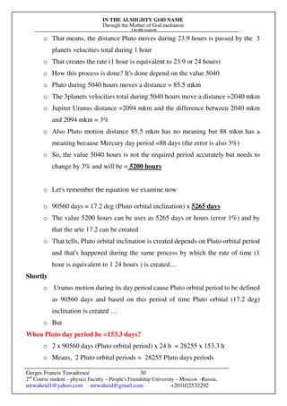 IN THE ALMIGHTY GOD NAME
Through the Mother of God mediation
I do this research
Gerges Francis Tawadrous/
2nd
Course student – physics Faculty – People's Friendship University – Moscow –Russia..
mrwaheid1@yahoo.com mrwaheid@gmail.com +201022532292
30
o That means, the distance Pluto moves during 23.9 hours is passed by the 3
planets velocities total during 1 hour
o That creates the rate (1 hour is equivalent to 23.9 or 24 hours)
o How this process is done? It's done depend on the value 5040
o Pluto during 5040 hours moves a distance = 85.5 mkm
o The 3planets velocities total during 5040 hours move a distance =2040 mkm
o Jupiter Uranus distance =2094 mkm and the difference between 2040 mkm
and 2094 mkm = 3%
o Also Pluto motion distance 85.5 mkm has no meaning but 88 mkm has a
meaning because Mercury day period =88 days (the error is also 3%)
o So, the value 5040 hours is not the required period accurately but needs to
change by 3% and will be = 5200 hours
o Let's remember the equation we examine now
o 90560 days = 17.2 deg (Pluto orbital inclination) x 5265 days
o The value 5200 hours can be uses as 5265 days or hours (error 1%) and by
that the arte 17.2 can be created
o That tells, Pluto orbital inclination is created depends on Pluto orbital period
and that's happened during the same process by which the rate of time (1
hour is equivalent to 1 24 hours ) is created…
Shortly
o Uranus motion during its day period cause Pluto orbital period to be defined
as 90560 days and based on this period of time Pluto orbital (17.2 deg)
inclination is created …
o But
When Pluto day period be =153.3 days?
o 2 x 90560 days (Pluto orbital period) x 24 h = 28255 x 153.3 h
o Means, 2 Pluto orbital periods = 28255 Pluto days periods
 