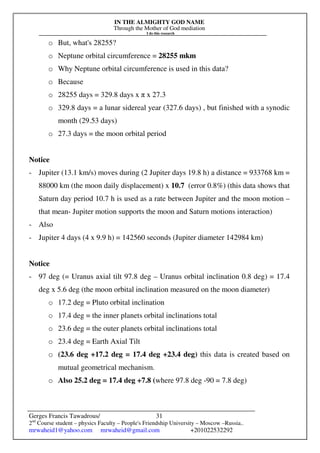 IN THE ALMIGHTY GOD NAME
Through the Mother of God mediation
I do this research
Gerges Francis Tawadrous/
2nd
Course student – physics Faculty – People's Friendship University – Moscow –Russia..
mrwaheid1@yahoo.com mrwaheid@gmail.com +201022532292
31
o But, what's 28255?
o Neptune orbital circumference = 28255 mkm
o Why Neptune orbital circumference is used in this data?
o Because
o 28255 days = 329.8 days x π x 27.3
o 329.8 days = a lunar sidereal year (327.6 days) , but finished with a synodic
month (29.53 days)
o 27.3 days = the moon orbital period
Notice
- Jupiter (13.1 km/s) moves during (2 Jupiter days 19.8 h) a distance = 933768 km =
88000 km (the moon daily displacement) x 10.7 (error 0.8%) (this data shows that
Saturn day period 10.7 h is used as a rate between Jupiter and the moon motion –
that mean- Jupiter motion supports the moon and Saturn motions interaction)
- Also
- Jupiter 4 days (4 x 9.9 h) = 142560 seconds (Jupiter diameter 142984 km)
Notice
- 97 deg (= Uranus axial tilt 97.8 deg – Uranus orbital inclination 0.8 deg) = 17.4
deg x 5.6 deg (the moon orbital inclination measured on the moon diameter)
o 17.2 deg = Pluto orbital inclination
o 17.4 deg = the inner planets orbital inclinations total
o 23.6 deg = the outer planets orbital inclinations total
o 23.4 deg = Earth Axial Tilt
o (23.6 deg +17.2 deg = 17.4 deg +23.4 deg) this data is created based on
mutual geometrical mechanism.
o Also 25.2 deg = 17.4 deg +7.8 (where 97.8 deg -90 = 7.8 deg)
 