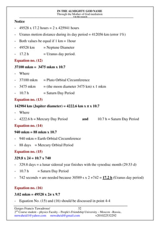IN THE ALMIGHTY GOD NAME
Through the Mother of God mediation
I do this research
Gerges Francis Tawadrous/
2nd
Course student – physics Faculty – People's Friendship University – Moscow –Russia..
mrwaheid1@yahoo.com mrwaheid@gmail.com +201022532292
32
Notice
- 49528 x 17.2 hours = 2 x 425941 hours
- Uranus motion distance during its day period = 412056 km (error 1%)
- Both values be equal if 1 km = 1hour
- 49528 km = Neptune Diameter
- 17.2 h = Uranus day period.
Equation no. (12)
37100 mkm = 3475 mkm x 10.7
- Where
- 37100 mkm = Pluto Orbital Circumference
- 3475 mkm = (the moon diameter 3475 km) x 1 mkm
- 10.7 h = Saturn Day Period
Equation no. (13)
142984 km (Jupiter diameter) = 4222.6 km x π x 10.7
- Where
- 4222.6 h = Mercury Day Period and 10.7 h = Saturn Day Period
Equation no. (14)
940 mkm = 88 mkm x 10.7
- 940 mkm = Earth Orbital Circumference
- 88 days = Mercury Orbital Period
Equation no. (15)
329.8 x 24 = 10.7 x 740
- 329.8 days = a lunar sidereal year finishes with the synodiuc month (29.53 d)
- 10.7 h = Saturn Day Period
- 742 seconds = are needed because 30589 s x 2 +742 = 17.2 h (Uranus day period)
Equation no. (16)
3.02 mkm = 49528 x 2π x 9.7
- Equation No. (15) and (16) should be discussed in point 4-4
 