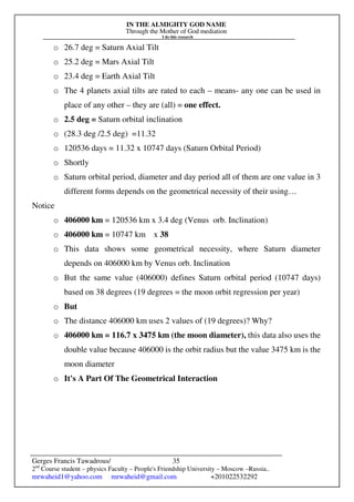 IN THE ALMIGHTY GOD NAME
Through the Mother of God mediation
I do this research
Gerges Francis Tawadrous/
2nd
Course student – physics Faculty – People's Friendship University – Moscow –Russia..
mrwaheid1@yahoo.com mrwaheid@gmail.com +201022532292
35
o 26.7 deg = Saturn Axial Tilt
o 25.2 deg = Mars Axial Tilt
o 23.4 deg = Earth Axial Tilt
o The 4 planets axial tilts are rated to each – means- any one can be used in
place of any other – they are (all) = one effect.
o 2.5 deg = Saturn orbital inclination
o (28.3 deg /2.5 deg) =11.32
o 120536 days = 11.32 x 10747 days (Saturn Orbital Period)
o Shortly
o Saturn orbital period, diameter and day period all of them are one value in 3
different forms depends on the geometrical necessity of their using…
Notice
o 406000 km = 120536 km x 3.4 deg (Venus orb. Inclination)
o 406000 km = 10747 km x 38
o This data shows some geometrical necessity, where Saturn diameter
depends on 406000 km by Venus orb. Inclination
o But the same value (406000) defines Saturn orbital period (10747 days)
based on 38 degrees (19 degrees = the moon orbit regression per year)
o But
o The distance 406000 km uses 2 values of (19 degrees)? Why?
o 406000 km = 116.7 x 3475 km (the moon diameter), this data also uses the
double value because 406000 is the orbit radius but the value 3475 km is the
moon diameter
o It's A Part Of The Geometrical Interaction
 