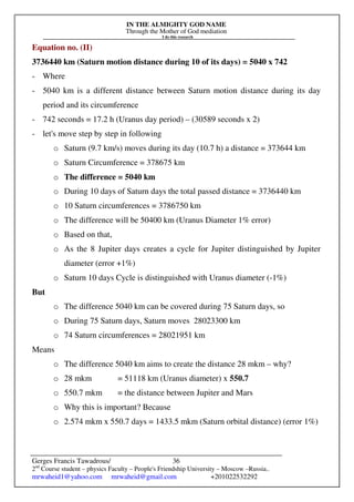 IN THE ALMIGHTY GOD NAME
Through the Mother of God mediation
I do this research
Gerges Francis Tawadrous/
2nd
Course student – physics Faculty – People's Friendship University – Moscow –Russia..
mrwaheid1@yahoo.com mrwaheid@gmail.com +201022532292
36
Equation no. (II)
3736440 km (Saturn motion distance during 10 of its days) = 5040 x 742
- Where
- 5040 km is a different distance between Saturn motion distance during its day
period and its circumference
- 742 seconds = 17.2 h (Uranus day period) – (30589 seconds x 2)
- let's move step by step in following
o Saturn (9.7 km/s) moves during its day (10.7 h) a distance = 373644 km
o Saturn Circumference = 378675 km
o The difference = 5040 km
o During 10 days of Saturn days the total passed distance = 3736440 km
o 10 Saturn circumferences = 3786750 km
o The difference will be 50400 km (Uranus Diameter 1% error)
o Based on that,
o As the 8 Jupiter days creates a cycle for Jupiter distinguished by Jupiter
diameter (error +1%)
o Saturn 10 days Cycle is distinguished with Uranus diameter (-1%)
But
o The difference 5040 km can be covered during 75 Saturn days, so
o During 75 Saturn days, Saturn moves 28023300 km
o 74 Saturn circumferences = 28021951 km
Means
o The difference 5040 km aims to create the distance 28 mkm – why?
o 28 mkm = 51118 km (Uranus diameter) x 550.7
o 550.7 mkm = the distance between Jupiter and Mars
o Why this is important? Because
o 2.574 mkm x 550.7 days = 1433.5 mkm (Saturn orbital distance) (error 1%)
 