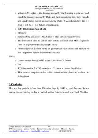 IN THE ALMIGHTY GOD NAME
Through the Mother of God mediation
I do this research
Gerges Francis Tawadrous/
2nd
Course student – physics Faculty – People's Friendship University – Moscow –Russia..
mrwaheid1@yahoo.com mrwaheid@gmail.com +201022532292
37
o Where, 2.574 mkm is the distance passed by Earth during a solar day and
equal the distances passed by Pluto and the moon during their days periods
and equal Uranus motion distance during (378675 seconds) and if 1 km = 1
hour is will be = 10 of Saturn orbital periods
o Why this is important at all?
o Because
o Saturn orbital distance =1433.5 mkm = Mats orbital circumference
o The interaction aims to define Mars orbital distance after Mars Migration
from its original orbital distance (84 mkm)
o Planet migration is done based on geometrical calculations and because of
that the process defines Mars orbital distance
Notice
o Uranus moves during 30589 hours a distance = 742 mkm
o But
o 30589 seconds x 2 + 742 seconds = 17.2 hours = Uranus Day Period
o That shows a deep interaction behind between these planets to perform the
defined task
A Conclusion
Mercury day periods is less than 176 solar days by 5040 seconds because Saturn
motion distance during its day period is less than Saturn circumference with 5040 km.
 