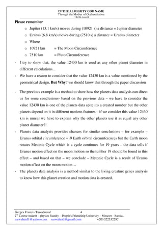 IN THE ALMIGHTY GOD NAME
Through the Mother of God mediation
I do this research
Gerges Francis Tawadrous/
2nd
Course student – physics Faculty – People's Friendship University – Moscow –Russia..
mrwaheid1@yahoo.com mrwaheid@gmail.com +201022532292
4
Please remember
o Jupiter (13.1 km/s) moves during (10921 s) a distance = Jupiter diameter
o Uranus (6.8 km/s) moves during (7510 s) a distance = Uranus diameter
o Where
o 10921 km = The Moon Circumference
o 7510 km = Pluto Circumference
- I try to show that, the value 12430 km is used as any other planet diameter in
different calculations...
- We have a reason to consider that the value 12430 km is a value mentioned by the
geometrical design, But Why? we should know that through the paper discussion
- The previous example is a method to show how the planets data analysis can direct
us for some conclusions- based on the previous data – we have to consider the
value 12430 km is one of the planets data spite it's a created number but the other
planets depend on it in different motions features – if we consider this value 12430
km is unreal we have to explain why the other planets use it as equal any other
planet diameter?!
- Planets data analysis provides chances for similar conclusions – for example –
Uranus orbital circumference =19 Earth orbital circumferences but the Earth moon
rotates Metonic Cycle which is a cycle continues for 19 years – the data tells if
Uranus motion effect on the moon motion so thenumber 19 should be found in this
effect – and based on that – we conclude – Metonic Cycle is a result of Uranus
motion effect on the moon motion…
- The planets data analysis is a method similar to the living creature genes analysis
to know how this planet creation and motion data is created.
 