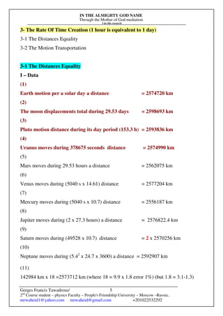 IN THE ALMIGHTY GOD NAME
Through the Mother of God mediation
I do this research
Gerges Francis Tawadrous/
2nd
Course student – physics Faculty – People's Friendship University – Moscow –Russia..
mrwaheid1@yahoo.com mrwaheid@gmail.com +201022532292
5
3- The Rate Of Time Creation (1 hour is equivalent to 1 day)
3-1 The Distances Equality
3-2 The Motion Transportation
3-1 The Distances Equality
I – Data
(1)
Earth motion per a solar day a distance = 2574720 km
(2)
The moon displacements total during 29.53 days = 2598693 km
(3)
Pluto motion distance during its day period (153.3 h) = 2593836 km
(4)
Uranus moves during 378675 seconds distance = 2574990 km
(5)
Mars moves during 29.53 hours a distance = 2562075 km
(6)
Venus moves during (5040 s x 14.61) distance = 2577204 km
(7)
Mercury moves during (5040 s x 10.7) distance = 2556187 km
(8)
Jupiter moves during (2 x 27.3 hours) a distance = 2576822.4 km
(9)
Saturn moves during (49528 x 10.7) distance = 2 x 2570256 km
(10)
Neptune moves during (5.42
x 24.7 x 3600) a distance = 2592907 km
(11)
142984 km x 18 =2573712 km (where 18 = 9.9 x 1.8 error 1%) (but 1.8 = 3.1-1.3)
 