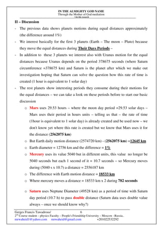 IN THE ALMIGHTY GOD NAME
Through the Mother of God mediation
I do this research
Gerges Francis Tawadrous/
2nd
Course student – physics Faculty – People's Friendship University – Moscow –Russia..
mrwaheid1@yahoo.com mrwaheid@gmail.com +201022532292
6
II – Discussion
- The previous data shows planets motions during equal distances approximately
(the difference around 1%)
- We interest basically for the first 3 planets (Earth – The moon – Pluto) because
they move the equal distances during Their Days Periods –
- In addition to these 3 planets we interest also with Uranus motion for the equal
distances because Uranus depends on the period 378675 seconds (where Saturn
circumference =378675 km) and Saturn is the planet after which we make out
investigation hoping that Saturn can solve the question how this rate of time is
created (1 hour is equivalent to 1 solar day)
- The rest planets show interesting periods they consume during their motions for
the equal distances – we can take a look on these periods before to start our basic
discussion
o Mars uses 29.53 hours – where the moon day period =29.53 solar days –
Mars uses their period in hours units – telling us that – the rate of time
(1hour is equivalent to 1 solar day) is already created and be used now – we
don't know yet where this rate is created but we know that Mars uses it for
the distance (2562075 km)
o But Earth daily motion distance (2574720 km) - (2562075 km) =12645 km
o Earth diameter = 12756 km and the difference = 1%
o Mercury uses its value 5040 but in different units, this value no longer be
5040 seconds but each 1 second of it = 10.7 seconds – so Mercury moves
during (5040 s x 10.7) a distance = 2556187 km
o The difference with Earth motion distance = 18533 km
o Where mercury moves a distance = 18533 km x 2 during 782 seconds
o Saturn uses Neptune Diameter (49528 km) as a period of time with Saturn
day period (10.7 h) to pass double distance (Saturn data uses double value
always – once we should know why?)
 