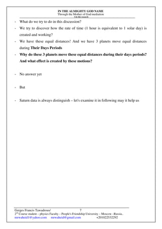 IN THE ALMIGHTY GOD NAME
Through the Mother of God mediation
I do this research
Gerges Francis Tawadrous/
2nd
Course student – physics Faculty – People's Friendship University – Moscow –Russia..
mrwaheid1@yahoo.com mrwaheid@gmail.com +201022532292
7
- What do we try to do in this discussion?
- We try to discover how the rate of time (1 hour is equivalent to 1 solar day) is
created and working?
- We have these equal distances! And we have 3 planets move equal distances
during Their Days Periods
- Why do these 3 planets move these equal distances during their days periods?
And what effect is created by these motions?
- No answer yet
- But
- Saturn data is always distinguish – let's examine it in following may it help us
 