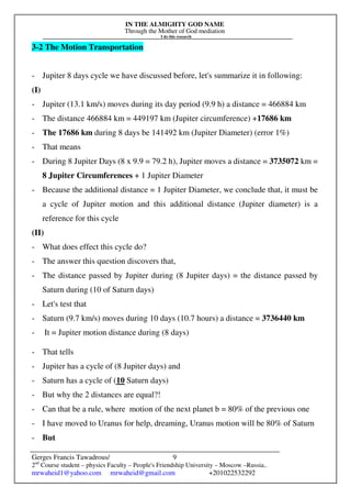 IN THE ALMIGHTY GOD NAME
Through the Mother of God mediation
I do this research
Gerges Francis Tawadrous/
2nd
Course student – physics Faculty – People's Friendship University – Moscow –Russia..
mrwaheid1@yahoo.com mrwaheid@gmail.com +201022532292
9
3-2 The Motion Transportation
- Jupiter 8 days cycle we have discussed before, let's summarize it in following:
(I)
- Jupiter (13.1 km/s) moves during its day period (9.9 h) a distance = 466884 km
- The distance 466884 km = 449197 km (Jupiter circumference) +17686 km
- The 17686 km during 8 days be 141492 km (Jupiter Diameter) (error 1%)
- That means
- During 8 Jupiter Days (8 x 9.9 = 79.2 h), Jupiter moves a distance = 3735072 km =
8 Jupiter Circumferences + 1 Jupiter Diameter
- Because the additional distance = 1 Jupiter Diameter, we conclude that, it must be
a cycle of Jupiter motion and this additional distance (Jupiter diameter) is a
reference for this cycle
(II)
- What does effect this cycle do?
- The answer this question discovers that,
- The distance passed by Jupiter during (8 Jupiter days) = the distance passed by
Saturn during (10 of Saturn days)
- Let's test that
- Saturn (9.7 km/s) moves during 10 days (10.7 hours) a distance = 3736440 km
- It = Jupiter motion distance during (8 days)
- That tells
- Jupiter has a cycle of (8 Jupiter days) and
- Saturn has a cycle of (10 Saturn days)
- But why the 2 distances are equal?!
- Can that be a rule, where motion of the next planet b = 80% of the previous one
- I have moved to Uranus for help, dreaming, Uranus motion will be 80% of Saturn
- But
 