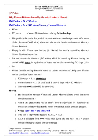 IN THE ALMIGHTY GOD NAME
Through the Mother of God mediation
I do this research
Gerges Francis Tawadrous/
2nd
Course student – physics Faculty – People's Friendship University – Moscow –Russia..
mrwaheid1@yahoo.com mrwaheid@gmail.com +201022532292
10
(1st
Point)
Why Uranus Distance is used by the rate (1 mkm = 1 hour)
17687 mkm = 24 x 735 mkm
17687 mkm = 2π x 2815 mkm (Mercury Uranus Distance)
- Where
- 735 mkm = Venus Motion distance during 243 solar days
- The previous data tells that, each 1 mkm of Venus motion is equivalent to 24 mkm
of the distance (17687 mkm) where this distance is the circumference of Mercury
Uranus Distance
- Simply it tells, Venus uses the rate (1: 24) and this rate is created by Mercury
Uranus Motions interaction
- For that reason the distance (742 mkm) which is passed by Uranus during the
period 30589 hours be equivalent to Venus motion distance during 243 days (1%)
- But
- What's the relationship between Venus & Uranus motion data? Why does Uranus
motion consider Venus motion?
o 30589 days = 5.1 x 6000 days
o Venus diameter =12104 km if each 1 km = 1 days so it = 12104 days
o Between (6000 and 6052 the error 1%)
Shortly
o The interaction between Venus and Uranus Motions aim to create the moon
orbital inclination -
o And in this creation the rate of time (1 hour is equivalent to 1 solar day) is
created as a side product for the moon orbital inclination creation process.
o Notice 12104 km = 243 km x 49.8
o Why this is important? Because 49.8 x 2 = 99.6
o 101.8 I different from 99.6 with error (2%) and the rate 101.8 = (Pluto
orbital distance/ Mercury orbital distance)
 