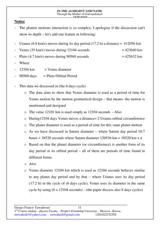 IN THE ALMIGHTY GOD NAME
Through the Mother of God mediation
I do this research
Gerges Francis Tawadrous/
2nd
Course student – physics Faculty – People's Friendship University – Moscow –Russia..
mrwaheid1@yahoo.com mrwaheid@gmail.com +201022532292
11
Notice
- The planets motions interaction is so complex, I apologize if the discussion can't
show its depth – let's add one feature in following:
- Uranus (6.8 km/s) moves during its day period (17.2 h) a distance = 412056 km
- Venus (35 km/s) moves during 12104 seconds = 423640 km
- Pluto (4.7 km/s) moves during 90560 seconds = 425632 km
- Where
- 12104 km = Venus diameter
- 90560 days = Pluto Orbital Period
- This data we discussed in (the 6 days cycle)
o The data aims to show that Venus diameter is used as a period of time for
Venus motion by the motion geometrical design – that means- the motion is
mentioned and designed
o The value 12101 km is used simply as 12104 seconds - Also
o During12104 days Venus moves a distance= 2 Uranus orbital circumference
o The planet diameter is used as a period of time for this same planet motion
o As we have discussed in Saturn diameter – where Saturn day period 10.7
hours = 38520 seconds where Saturn diameter 120536 km = 38520 km x π
o Based on that the planet diameter (or circumference) is another form of its
day period or its orbital period – all of them are periods of time found in
different forms
o Also
o Venus diameter 12104 km which is used as 12104 seconds behaves similar
to any planet day period and by that – where Uranus uses its day period
(17.2 h) in the cycle of (6 days cycle), Venus uses its diameter in the same
cycle by using (6 x 12104 seconds) – (the paper discuss also 8 days cycles)
 