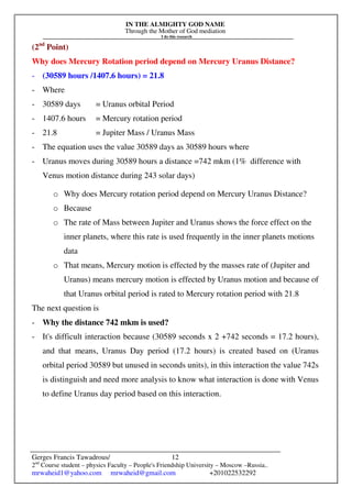 IN THE ALMIGHTY GOD NAME
Through the Mother of God mediation
I do this research
Gerges Francis Tawadrous/
2nd
Course student – physics Faculty – People's Friendship University – Moscow –Russia..
mrwaheid1@yahoo.com mrwaheid@gmail.com +201022532292
12
(2nd
Point)
Why does Mercury Rotation period depend on Mercury Uranus Distance?
- (30589 hours /1407.6 hours) = 21.8
- Where
- 30589 days = Uranus orbital Period
- 1407.6 hours = Mercury rotation period
- 21.8 = Jupiter Mass / Uranus Mass
- The equation uses the value 30589 days as 30589 hours where
- Uranus moves during 30589 hours a distance =742 mkm (1% difference with
Venus motion distance during 243 solar days)
o Why does Mercury rotation period depend on Mercury Uranus Distance?
o Because
o The rate of Mass between Jupiter and Uranus shows the force effect on the
inner planets, where this rate is used frequently in the inner planets motions
data
o That means, Mercury motion is effected by the masses rate of (Jupiter and
Uranus) means mercury motion is effected by Uranus motion and because of
that Uranus orbital period is rated to Mercury rotation period with 21.8
The next question is
- Why the distance 742 mkm is used?
- It's difficult interaction because (30589 seconds x 2 +742 seconds = 17.2 hours),
and that means, Uranus Day period (17.2 hours) is created based on (Uranus
orbital period 30589 but unused in seconds units), in this interaction the value 742s
is distinguish and need more analysis to know what interaction is done with Venus
to define Uranus day period based on this interaction.
 