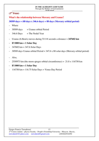 IN THE ALMIGHTY GOD NAME
Through the Mother of God mediation
I do this research
Gerges Francis Tawadrous/
2nd
Course student – physics Faculty – People's Friendship University – Moscow –Russia..
mrwaheid1@yahoo.com mrwaheid@gmail.com +201022532292
13
(3rd
Point)
What's the relationship between Mercury and Uranus?
30589 days = (88 days x 346.6 days) + 88 days (Mercury orbital period)
- Where
- 30589 days = Uranus orbital Period
- 346.6 Days = The Nodal Year
- Uranus (6.8km/s) moves during 51118 seconds a distance = 347602 km
- If 1000 km = 1 Solar Day
- 347602 km = 347.6 Solar Days
- 30589 days Uranus orbital Period = 347.6 x 88 solar days (Mercury orbital period)
- Also,
- 2550973 km (the moon apogee orbital circumference) = 21.8 x 116750 km
- If 1000 km = 1 Solar Day
- 116750 km = 116.75 Solar Days = Venus Day Period
 