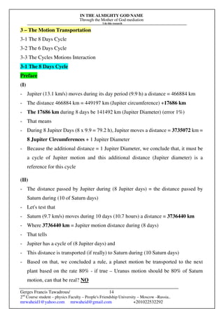 IN THE ALMIGHTY GOD NAME
Through the Mother of God mediation
I do this research
Gerges Francis Tawadrous/
2nd
Course student – physics Faculty – People's Friendship University – Moscow –Russia..
mrwaheid1@yahoo.com mrwaheid@gmail.com +201022532292
14
3 – The Motion Transportation
3-1 The 8 Days Cycle
3-2 The 6 Days Cycle
3-3 The Cycles Motions Interaction
3-1 The 8 Days Cycle
Preface
(I)
- Jupiter (13.1 km/s) moves during its day period (9.9 h) a distance = 466884 km
- The distance 466884 km = 449197 km (Jupiter circumference) +17686 km
- The 17686 km during 8 days be 141492 km (Jupiter Diameter) (error 1%)
- That means
- During 8 Jupiter Days (8 x 9.9 = 79.2 h), Jupiter moves a distance = 3735072 km =
8 Jupiter Circumferences + 1 Jupiter Diameter
- Because the additional distance = 1 Jupiter Diameter, we conclude that, it must be
a cycle of Jupiter motion and this additional distance (Jupiter diameter) is a
reference for this cycle
(II)
- The distance passed by Jupiter during (8 Jupiter days) = the distance passed by
Saturn during (10 of Saturn days)
- Let's test that
- Saturn (9.7 km/s) moves during 10 days (10.7 hours) a distance = 3736440 km
- Where 3736440 km = Jupiter motion distance during (8 days)
- That tells
- Jupiter has a cycle of (8 Jupiter days) and
- This distance is transported (if really) to Saturn during (10 Saturn days)
- Based on that, we concluded a rule, a planet motion be transported to the next
plant based on the rate 80% - if true – Uranus motion should be 80% of Saturn
motion, can that be real? NO
 
