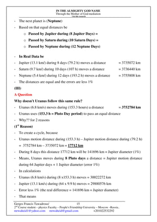 IN THE ALMIGHTY GOD NAME
Through the Mother of God mediation
I do this research
Gerges Francis Tawadrous/
2nd
Course student – physics Faculty – People's Friendship University – Moscow –Russia..
mrwaheid1@yahoo.com mrwaheid@gmail.com +201022532292
15
- The next planet is (Neptune)
- Based on that equal distances be
o Passed by Jupiter during (8 Jupiter Days) =
o Passed by Saturn during (10 Saturn Days) =
o Passed by Neptune during (12 Neptune Days)
- In Real Data be
- Jupiter (13.1 km/) during 8 days (79.2 h) moves a distance = 3735072 km
- Saturn (9.7 km/) during 10 days (107 h) moves a distance = 3736440 km
- Neptune (5.4 km/) during 12 days (193.2 h) moves a distance = 3755808 km
- The distances are equal and the errors are less 1%
(III)
A Question
Why doesn't Uranus follow this same rule?
- Uranus (6.8 km/s) moves during (153.3 hours) a distance = 3752784 km
- Uranus uses (153.3 h = Pluto Day period) to pass an equal distance
- Why?? for 2 reasons
(1st
Reason)
- To create a cycle, because
- Uranus motion distance during (153.3 h) – Jupiter motion distance during (79.2 h)
= 3752784 km – 3735072 km = 17712 km
- During 8 days this distance 17712 km will be 141696 km = Jupiter diameter (1%)
- Means, Uranus moves during 8 Pluto days a distance = Jupiter motion distance
during 64 Jupiter days + 1 Jupiter diameter (error 1%)
- In calculations
- Uranus (6.8 km/s) during (8 x153.3 h) moves = 30022272 km
- Jupiter (13.1 km/s) during (64 x 9.9 h) moves = 29880576 km
- Error less 1% (the real difference = 141696 km = Jupiter diameter)
- That means
 