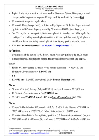 IN THE ALMIGHTY GOD NAME
Through the Mother of God mediation
I do this research
Gerges Francis Tawadrous/
2nd
Course student – physics Faculty – People's Friendship University – Moscow –Russia..
mrwaheid1@yahoo.com mrwaheid@gmail.com +201022532292
16
- Jupiter 8 days cycle which is transported to Saturn as Saturn 10 days cycle and
transported to Neptune as Neptune 12 days cycle is used also by Uranus But
- Uranus creates a greater cycle where
- Uranus (8 Pluto days periods) cycle is used by Jupiter as 64 Jupiter days cycle and
by Saturn as 80 Saturn days cycle and by Neptune as 100 Neptune days cycle
- So, The cycle is transported from one planet to another and this cycle be
configured according to each planet motion – it's one cycle but used by all planets
in different forms according to each planet velocity, day period and other data
- Can that be considered as " A Motion Transportation"?
(2nd
Reason)
- Uranus uses of the period (153.3 hours) cause Pluto day period to be 153.3 hours
- The geometrical mechanism behind this process is discussed in the paper..
Notice
- Saturn (9.7 km/) during 10 days (107 h) moves a distance = 3736440 km
- 10 Saturn Circumferences = 3786750 km
- But
- 3786750 km - 3736440 km = 50310 km (= Uranus Diameter 1.6%)
Notice
- Neptune (5.4 km/) during 12 days (193.2 h) moves a distance = 3755808 km
- 12 Neptune Circumferences x 2 = 3734323.2 km
- 3755808 km -3734323.2 km = 21485 km (Mars Circumference) (0.6%)
Notice
- Uranus (6.8 km/) during 9 Uranus days (17.2h x 9 =154.8 h) a distance =3789504 km
(3789504 km = π x 1206237 km) (where Saturn diameter 120536 km).
- Uranus motion distance during its day period = (2.6 Uranus circumference) (hypo.)
- 3789504 km - (2.6 x9 Uranus Circumferences) 3757851km =31653 =2π x 5040 km
 
