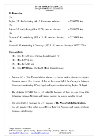 IN THE ALMIGHTY GOD NAME
Through the Mother of God mediation
I do this research
Gerges Francis Tawadrous/
2nd
Course student – physics Faculty – People's Friendship University – Moscow –Russia..
mrwaheid1@yahoo.com mrwaheid@gmail.com +201022532292
18
II- Discussion
(1)
Jupiter (13.1 km/s) during (64 x 9.9 h) moves a distance = 29880576 km
(2)
Saturn (9.7 km/s) during (80 x 10.7 h) moves a distance = 29891520 km
(3)
Neptune (5.4 km/s) during (100 x 16.1 h) moves a distance = 31298400 km
(4)
Uranus (6.8 km/s) during 8 Pluto days (153.3 x 8) moves a distance= 30022272 km
Data Analysis
- (4) – (1) = 141696 km = (Jupiter diameter error 1%)
- (4) – (2) = 130752 km
- (3) – (4) = 1276128 km
- (2) – (1) = 10921 km = The Earth Moon Circumference
- Because (4) – (1) ( Uranus Motion distance – Jupiter motion distance) = Jupiter
diameter (error 1%), because of that we have concluded there's a cycle between
Uranus motion (during 8 Pluto days) and Jupiter motion (during Jupiter 64 days)
- The distance 1276128 km = (5.1 mkm/4), because of that, we can create this
difference between Neptune and Uranus motions by using a suitable period
- We know that 5.1 mkm can be = 5.1 degrees = The Moon Orbital Inclination.
- So, let's produce this value as a different between Neptune and Uranus motions
distances in following:
 