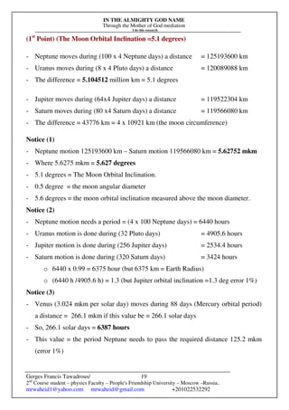 IN THE ALMIGHTY GOD NAME
Through the Mother of God mediation
I do this research
Gerges Francis Tawadrous/
2nd
Course student – physics Faculty – People's Friendship University – Moscow –Russia..
mrwaheid1@yahoo.com mrwaheid@gmail.com +201022532292
19
(1st
Point) (The Moon Orbital Inclination =5.1 degrees)
- Neptune moves during (100 x 4 Neptune days) a distance = 125193600 km
- Uranus moves during (8 x 4 Pluto days) a distance = 120089088 km
- The difference = 5.104512 million km = 5.1 degrees
- Jupiter moves during (64x4 Jupiter days) a distance = 119522304 km
- Saturn moves during (80 x4 Saturn days) a distance = 119566080 km
- The difference = 43776 km = 4 x 10921 km (the moon circumference)
Notice (1)
- Neptune motion 125193600 km – Saturn motion 119566080 km = 5.62752 mkm
- Where 5.6275 mkm = 5.627 degrees
- 5.1 degrees = The Moon Orbital Inclination.
- 0.5 degree = the moon angular diameter
- 5.6 degrees = the moon orbital inclination measured above the moon diameter.
Notice (2)
- Neptune motion needs a period = (4 x 100 Neptune days) = 6440 hours
- Uranus motion is done during (32 Pluto days) = 4905.6 hours
- Jupiter motion is done during (256 Jupiter days) = 2534.4 hours
- Saturn motion is done during (320 Saturn days) = 3424 hours
o 6440 x 0.99 = 6375 hour (but 6375 km = Earth Radius)
o (6440 h /4905.6 h) = 1.3 (but Jupiter orbital inclination =1.3 deg error 1%)
Notice (3)
- Venus (3.024 mkm per solar day) moves during 88 days (Mercury orbital period)
a distance = 266.1 mkm if this value be = 266.1 solar days
- So, 266.1 solar days = 6387 hours
- This value = the period Neptune needs to pass the required distance 125.2 mkm
(error 1%)
 
