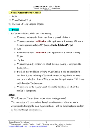 IN THE ALMIGHTY GOD NAME
Through the Mother of God mediation
I do this research
Gerges Francis Tawadrous/
2nd
Course student – physics Faculty – People's Friendship University – Moscow –Russia..
mrwaheid1@yahoo.com mrwaheid@gmail.com +201022532292
2
2- Venus Rotation Period Analysis
2-1 Preface
2-2 Venus Motion Effect
2-3 The Rate Of Time Creation Process
2-1 Preface
- Let's summarize the whole idea in following
o Venus motion uses the distances values as periods of time –
o Venus motion uses 1 million km to be equivalent to 1 solar day (24 hours)
(in more accurate value =23.9 hours = Earth Rotation Period)
o And
o Venus motion uses 1 million km to be equivalent to 1 hour of Mercury
Motion
o By that
o Venus motion is ( The Gear) on which Mercury motion is transported to
Earth motion –
o Based on this description we have 3 Gears move in one unified motion –
and these 3 gears (Mercury – Venus – Earth) move together in harmony
motion – in which – 1 hour of Mercury motion be equivalent to (23.9 hours
or 24 hours) of Earth motion
o Venus works as the middle Gear between the 2 motions on which this
motion is transported.
Notice
- What does mean " the motion transportation" among planets?
- This expression will be explained through the discussion – where it's a new
expression to describe the solar planets motions – and we should define it as clear
as possible through the discussion.
 
