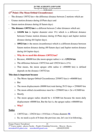 IN THE ALMIGHTY GOD NAME
Through the Mother of God mediation
I do this research
Gerges Francis Tawadrous/
2nd
Course student – physics Faculty – People's Friendship University – Moscow –Russia..
mrwaheid1@yahoo.com mrwaheid@gmail.com +201022532292
21
(2nd
Point) (The Moon Orbital Circumference)
- The distance 130752 km = the difference distance between 2 motions which are
- Uranus motion distance during (8 Pluto days) and
- Saturn motion distance during (8 Saturn days)
- The distance 130752 km is a different between 2 other distances which are:
o 141696 km (= Jupiter diameter error 1%) which is a different distance
between Uranus motion distance during (8 Pluto days) and Jupiter motion
distance during (64 Jupiter days).
o 10921 km (= the moon circumference) which is a different distance between
Saturn motion distance during (80 Saturn days) and Jupiter motion distance
during (64 Jupiter days).
o Why do we need this distance 130752 km?
o Because, 406000 km (the moon apogee radius) = π x 129234 km
o The difference between 130752 km and 129234 km is (1%)
o That means, the moon apogee orbit radius (r =406000 km) is defined
depends on the distance 130752 km
This data is important because
o The Moon Apogee Orbital Circumference 2550973 km (r =406000 km)
o But
o The moon displacements (88000 km) total during 29.53 days = 2598693 km
o The moon orbital circumference must be = 2598693 km = 2π x 413600 km
o Shortly
o The moon apogee radius should be = 413600 km because the moon daily
displacement =88000 km, But the fact is, the apogee radius =406000 km
o Why?
Notice
o 130752 km – 129234 km = 1518 km = (Venus diameter /8)
o So, we need a cycle of 8 times the previous one, let's see it in following..
 