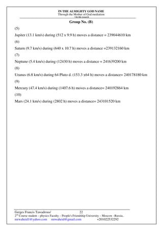 IN THE ALMIGHTY GOD NAME
Through the Mother of God mediation
I do this research
Gerges Francis Tawadrous/
2nd
Course student – physics Faculty – People's Friendship University – Moscow –Russia..
mrwaheid1@yahoo.com mrwaheid@gmail.com +201022532292
22
Group No. (B)
(5)
Jupiter (13.1 km/s) during (512 x 9.9 h) moves a distance = 239044610 km
(6)
Saturn (9.7 km/s) during (640 x 10.7 h) moves a distance =239132160 km
(7)
Neptune (5.4 km/s) during (12430 h) moves a distance = 241639200 km
(8)
Uranus (6.8 km/s) during 64 Pluto d. (153.3 x64 h) moves a distance= 240178180 km
(9)
Mercury (47.4 km/s) during (1407.6 h) moves a distance= 240192864 km
(10)
Mars (24.1 km/s) during (2802 h) moves a distance= 243101520 km
 