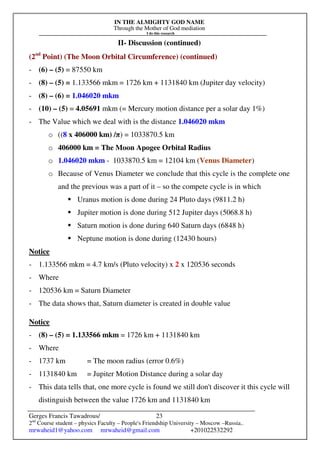 IN THE ALMIGHTY GOD NAME
Through the Mother of God mediation
I do this research
Gerges Francis Tawadrous/
2nd
Course student – physics Faculty – People's Friendship University – Moscow –Russia..
mrwaheid1@yahoo.com mrwaheid@gmail.com +201022532292
23
II- Discussion (continued)
(2nd
Point) (The Moon Orbital Circumference) (continued)
- (6) – (5) = 87550 km
- (8) – (5) = 1.133566 mkm = 1726 km + 1131840 km (Jupiter day velocity)
- (8) – (6) = 1.046020 mkm
- (10) – (5) = 4.05691 mkm (= Mercury motion distance per a solar day 1%)
- The Value which we deal with is the distance 1.046020 mkm
o ((8 x 406000 km) /π) = 1033870.5 km
o 406000 km = The Moon Apogee Orbital Radius
o 1.046020 mkm - 1033870.5 km = 12104 km (Venus Diameter)
o Because of Venus Diameter we conclude that this cycle is the complete one
and the previous was a part of it – so the compete cycle is in which
 Uranus motion is done during 24 Pluto days (9811.2 h)
 Jupiter motion is done during 512 Jupiter days (5068.8 h)
 Saturn motion is done during 640 Saturn days (6848 h)
 Neptune motion is done during (12430 hours)
Notice
- 1.133566 mkm = 4.7 km/s (Pluto velocity) x 2 x 120536 seconds
- Where
- 120536 km = Saturn Diameter
- The data shows that, Saturn diameter is created in double value
Notice
- (8) – (5) = 1.133566 mkm = 1726 km + 1131840 km
- Where
- 1737 km = The moon radius (error 0.6%)
- 1131840 km = Jupiter Motion Distance during a solar day
- This data tells that, one more cycle is found we still don't discover it this cycle will
distinguish between the value 1726 km and 1131840 km
 
