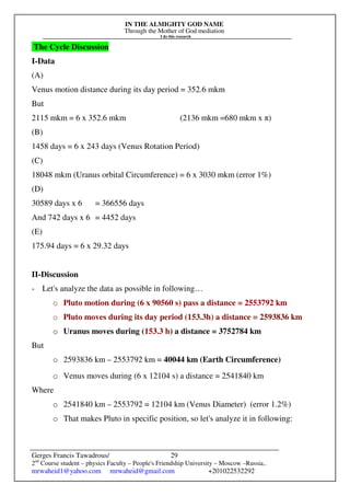IN THE ALMIGHTY GOD NAME
Through the Mother of God mediation
I do this research
Gerges Francis Tawadrous/
2nd
Course student – physics Faculty – People's Friendship University – Moscow –Russia..
mrwaheid1@yahoo.com mrwaheid@gmail.com +201022532292
29
The Cycle Discussion
I-Data
(A)
Venus motion distance during its day period = 352.6 mkm
But
2115 mkm = 6 x 352.6 mkm (2136 mkm =680 mkm x π)
(B)
1458 days = 6 x 243 days (Venus Rotation Period)
(C)
18048 mkm (Uranus orbital Circumference) = 6 x 3030 mkm (error 1%)
(D)
30589 days x 6 = 366556 days
And 742 days x 6 = 4452 days
(E)
175.94 days = 6 x 29.32 days
II-Discussion
- Let's analyze the data as possible in following…
o Pluto motion during (6 x 90560 s) pass a distance = 2553792 km
o Pluto moves during its day period (153.3h) a distance = 2593836 km
o Uranus moves during (153.3 h) a distance = 3752784 km
But
o 2593836 km – 2553792 km = 40044 km (Earth Circumference)
o Venus moves during (6 x 12104 s) a distance = 2541840 km
Where
o 2541840 km – 2553792 = 12104 km (Venus Diameter) (error 1.2%)
o That makes Pluto in specific position, so let's analyze it in following:
 