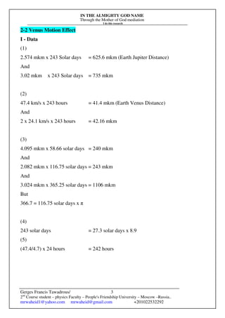 IN THE ALMIGHTY GOD NAME
Through the Mother of God mediation
I do this research
Gerges Francis Tawadrous/
2nd
Course student – physics Faculty – People's Friendship University – Moscow –Russia..
mrwaheid1@yahoo.com mrwaheid@gmail.com +201022532292
3
2-2 Venus Motion Effect
I - Data
(1)
2.574 mkm x 243 Solar days = 625.6 mkm (Earth Jupiter Distance)
And
3.02 mkm x 243 Solar days = 735 mkm
(2)
47.4 km/s x 243 hours = 41.4 mkm (Earth Venus Distance)
And
2 x 24.1 km/s x 243 hours = 42.16 mkm
(3)
4.095 mkm x 58.66 solar days = 240 mkm
And
2.082 mkm x 116.75 solar days = 243 mkm
And
3.024 mkm x 365.25 solar days = 1106 mkm
But
366.7 = 116.75 solar days x π
(4)
243 solar days = 27.3 solar days x 8.9
(5)
(47.4/4.7) x 24 hours = 242 hours
 
