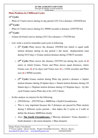 IN THE ALMIGHTY GOD NAME
Through the Mother of God mediation
I do this research
Gerges Francis Tawadrous/
2nd
Course student – physics Faculty – People's Friendship University – Moscow –Russia..
mrwaheid1@yahoo.com mrwaheid@gmail.com +201022532292
30
Pluto Positions In 3 Different Cycles
(1st
Cycle)
- Pluto (4.7 km/s) moves during its day period (153.3 h) a distance =2593836 km
(2nd
Cycle)
- Pluto (4.7 km/s) moves during (6 x 90560 seconds) a distance =2553792 km
(3rd
Cycle)
- Uranus (6.8 km/s) moves during (153.3 h) a distance = 3752784 km
- Let's write a word to remember each cycle in following
o (1st
Cycle) Pluto moves the distance 2593836 km which is equal earth
motion distance during its day period = the moon displacements total
during 29.53 days = Uranus motion distance during (378675 seconds)
o (2nd
Cycle) Pluto moves the distance 2553792 km during the cycle of (6
units) in which Uranus, Venus and Pluto moves equal distances, where
Uranus uses (6 of its days) and Venus uses (6 x 12104 seconds) and Pluto
uses (6 x 90560 seconds)
o (3rd
Cycle) Uranus motion during Pluto day period a distance = Jupiter
motion distance during (8 Jupiter days) = Saturn motion distance during (10
Saturn days) = Neptune motion distance during (12 Neptune days) – by this
cycle Uranus causes Pluto day to be =153.3 hours.
- In this analyze we interest for the following
o 2593836 km – 2553792 km = 40080 km = Earth Circumference
o This is very important because the 2 distances are passed by Pluto motion
during 2 different cycles periods – that makes the 2 cycles as 2 walls to
define the distance 40080 km clearly
o Also, The Earth Circumference = Mercury diameter+ Venus diameter +
Earth diameter + the moon diameter + Mars diameter
 