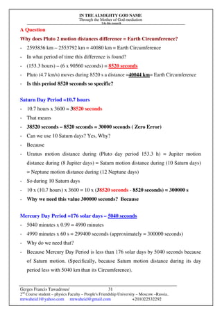 IN THE ALMIGHTY GOD NAME
Through the Mother of God mediation
I do this research
Gerges Francis Tawadrous/
2nd
Course student – physics Faculty – People's Friendship University – Moscow –Russia..
mrwaheid1@yahoo.com mrwaheid@gmail.com +201022532292
31
A Question
Why does Pluto 2 motion distances difference = Earth Circumference?
- 2593836 km – 2553792 km = 40080 km = Earth Circumference
- In what period of time this difference is found?
- (153.3 hours) – (6 x 90560 seconds) = 8520 seconds
- Pluto (4.7 km/s) moves during 8520 s a distance =40044 km= Earth Circumference
- Is this period 8520 seconds so specific?
Saturn Day Period =10.7 hours
- 10.7 hours x 3600 = 38520 seconds
- That means
- 38520 seconds – 8520 seconds = 30000 seconds ( Zero Error)
- Can we use 10 Saturn days? Yes, Why?
- Because
- Uranus motion distance during (Pluto day period 153.3 h) = Jupiter motion
distance during (8 Jupiter days) = Saturn motion distance during (10 Saturn days)
= Neptune motion distance during (12 Neptune days)
- So during 10 Saturn days
- 10 x (10.7 hours) x 3600 = 10 x (38520 seconds - 8520 seconds) = 300000 s
- Why we need this value 300000 seconds? Because
Mercury Day Period =176 solar days – 5040 seconds
- 5040 minutes x 0.99 = 4990 minutes
- 4990 minutes x 60 s = 299400 seconds (approximately = 300000 seconds)
- Why do we need that?
- Because Mercury Day Period is less than 176 solar days by 5040 seconds because
of Saturn motion. (Specifically, because Saturn motion distance during its day
period less with 5040 km than its Circumference).
 