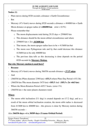 IN THE ALMIGHTY GOD NAME
Through the Mother of God mediation
I do this research
Gerges Francis Tawadrous/
2nd
Course student – physics Faculty – People's Friendship University – Moscow –Russia..
mrwaheid1@yahoo.com mrwaheid@gmail.com +201022532292
32
Notice (1)
- Pluto moves during 8520 seconds a distance = Earth Circumference
- But
- Mercury (47.4 km/s) moves during 8520 seconds a distance = 404000 km = Earth
Moon distance at apogee radius (r =406000 km error = 0.5%)
- Please remember that
o The moon displacements total during 29.53 days = 2598693 km
o This distance should be the moon orbital circumference and where
o 2598693 km = 2π x 413600 km
o That means, the moon apogee radius have to be = 413600 km but
o The moon uses Pythagorean rule and by that could decrease this distance
413600 km to be only 406000 km
o The previous data tells us this decreasing is done depends on the period
8520 seconds by Mercury Motion.
But why Mercury motion is used here?
- Because
- Mercury (47.4 km/s) moves during 366556 seconds distance = 17.37 mkm
- And
- (366556 km /Pluto diameter 2390 km) =153.3 (where Pluto Day Period =153.3h)
- (366556 km /The moon diameter 3475 km) =105.5 And (105.5 x 2π =663 km)
- Where the Moon Rotation Period =655.7 hours. (error 1%)
- (366556 km = the outer planets diameters total)
Where
- The moon orbit inclination (5.1 deg) is created depends on (17.2 deg), and as a
result of the moon orbital inclination creation, the moon orbit radius is decreased
from 413600 km to 406000 km – this process is done by Mercury motion during
366556 seconds –
Also 366556 days = 6 x 30589 days (Uranus Orbital Period)
 