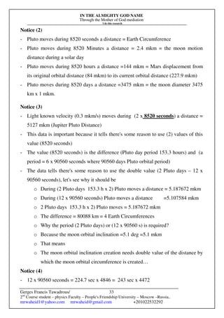 IN THE ALMIGHTY GOD NAME
Through the Mother of God mediation
I do this research
Gerges Francis Tawadrous/
2nd
Course student – physics Faculty – People's Friendship University – Moscow –Russia..
mrwaheid1@yahoo.com mrwaheid@gmail.com +201022532292
33
Notice (2)
- Pluto moves during 8520 seconds a distance = Earth Circumference
- Pluto moves during 8520 Minutes a distance = 2.4 mkm = the moon motion
distance during a solar day
- Pluto moves during 8520 hours a distance =144 mkm = Mars displacement from
its original orbital distance (84 mkm) to its current orbital distance (227.9 mkm)
- Pluto moves during 8520 days a distance =3475 mkm = the moon diameter 3475
km x 1 mkm.
Notice (3)
- Light known velocity (0.3 mkm/s) moves during (2 x 8520 seconds) a distance =
5127 mkm (Jupiter Pluto Distance)
- This data is important because it tells there's some reason to use (2) values of this
value (8520 seconds)
- The value (8520 seconds) is the difference (Pluto day period 153.3 hours) and (a
period = 6 x 90560 seconds where 90560 days Pluto orbital period)
- The data tells there's some reason to use the double value (2 Pluto days – 12 x
90560 seconds), let's see why it should be
o During (2 Pluto days 153.3 h x 2) Pluto moves a distance = 5.187672 mkm
o During (12 x 90560 seconds) Pluto moves a distance =5.107584 mkm
o 2 Pluto days 153.3 h x 2) Pluto moves = 5.187672 mkm
o The difference = 80088 km = 4 Earth Circumferences
o Why the period (2 Pluto days) or (12 x 90560 s) is required?
o Because the moon orbital inclination =5.1 deg =5.1 mkm
o That means
o The moon orbital inclination creation needs double value of the distance by
which the moon orbital circumference is created…
Notice (4)
- 12 x 90560 seconds = 224.7 sec x 4846 = 243 sec x 4472
 