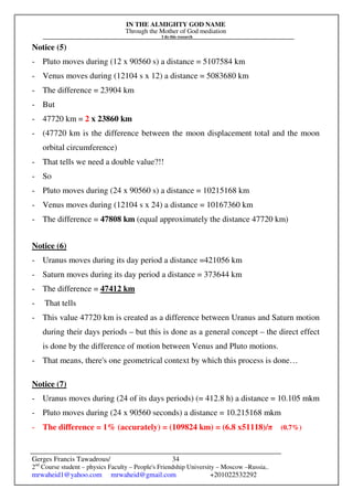 IN THE ALMIGHTY GOD NAME
Through the Mother of God mediation
I do this research
Gerges Francis Tawadrous/
2nd
Course student – physics Faculty – People's Friendship University – Moscow –Russia..
mrwaheid1@yahoo.com mrwaheid@gmail.com +201022532292
34
Notice (5)
- Pluto moves during (12 x 90560 s) a distance = 5107584 km
- Venus moves during (12104 s x 12) a distance = 5083680 km
- The difference = 23904 km
- But
- 47720 km = 2 x 23860 km
- (47720 km is the difference between the moon displacement total and the moon
orbital circumference)
- That tells we need a double value?!!
- So
- Pluto moves during (24 x 90560 s) a distance = 10215168 km
- Venus moves during (12104 s x 24) a distance = 10167360 km
- The difference = 47808 km (equal approximately the distance 47720 km)
Notice (6)
- Uranus moves during its day period a distance =421056 km
- Saturn moves during its day period a distance = 373644 km
- The difference = 47412 km
- That tells
- This value 47720 km is created as a difference between Uranus and Saturn motion
during their days periods – but this is done as a general concept – the direct effect
is done by the difference of motion between Venus and Pluto motions.
- That means, there's one geometrical context by which this process is done…
Notice (7)
- Uranus moves during (24 of its days periods) (= 412.8 h) a distance = 10.105 mkm
- Pluto moves during (24 x 90560 seconds) a distance = 10.215168 mkm
- The difference = 1% (accurately) = (109824 km) = (6.8 x51118)/π (0.7%)
 