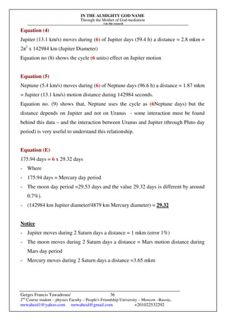 IN THE ALMIGHTY GOD NAME
Through the Mother of God mediation
I do this research
Gerges Francis Tawadrous/
2nd
Course student – physics Faculty – People's Friendship University – Moscow –Russia..
mrwaheid1@yahoo.com mrwaheid@gmail.com +201022532292
36
Equation (4)
Jupiter (13.1 km/s) moves during (6) of Jupiter days (59.4 h) a distance = 2.8 mkm =
2π2
x 142984 km (Jupiter Diameter)
Equation no (8) shows the cycle (6 units) effect on Jupiter motion
Equation (5)
Neptune (5.4 km/s) moves during (6) of Neptune days (96.6 h) a distance = 1.87 mkm
= Jupiter (13.1 km/s) motion distance during 142984 seconds.
Equation no. (9) shows that, Neptune uses the cycle as (6Neptune days) but the
distance depends on Jupiter and not on Uranus - some interaction must be found
behind this data – and the interaction between Uranus and Jupiter (through Pluto day
period) is very useful to understand this relationship.
Equation (E)
175.94 days = 6 x 29.32 days
- Where
- 175.94 days = Mercury day period
- The moon day period =29.53 days and the value 29.32 days is different by around
0.7%).
- (142984 km Jupiter diameter/4879 km Mercury diameter) = 29.32
Notice
- Jupiter moves during 2 Saturn days a distance = 1 mkm (error 1%)
- The moon moves during 2 Saturn days a distance = Mars motion distance during
Mars day period
- Mercury moves during 2 Saturn days a distance =3.65 mkm
 